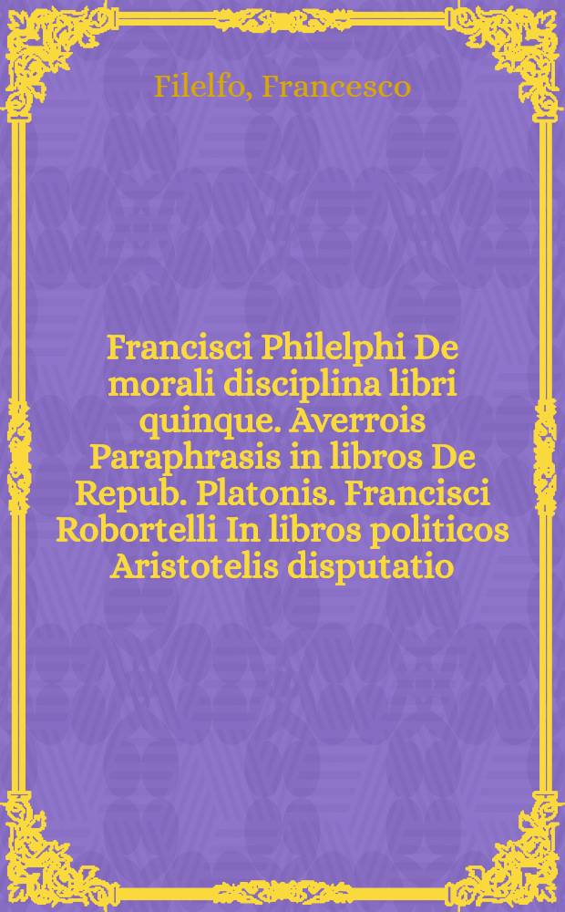 Francisci Philelphi De morali disciplina libri quinque. Averrois Paraphrasis in libros De Repub. Platonis. Francisci Robortelli In libros politicos Aristotelis disputatio