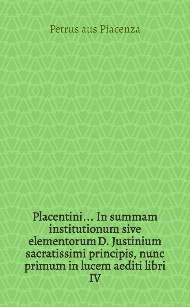 Placentini ... In summam institutionum sive elementorum D. Justinium sacratissimi principis, nunc primum in lucem aediti libri IV