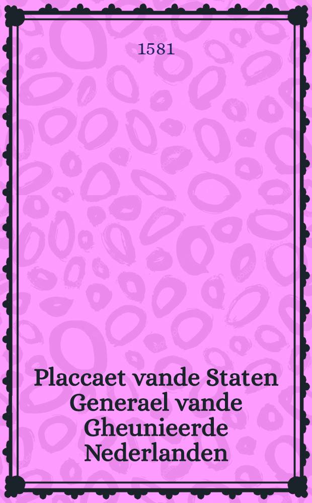 Placcaet vande Staten Generael vande Gheunieerde Nederlanden : Byden welcken, midts den redenen in't langhe in't selfde begrepen, men verklaert den Coninck van Spaegnien vervallen vande overheyt ende heerschappije van dese voorsz. Nederlanden, ende verbiet zijnen naem ende zeghel inde selve landen meet te ghebruycken, &c