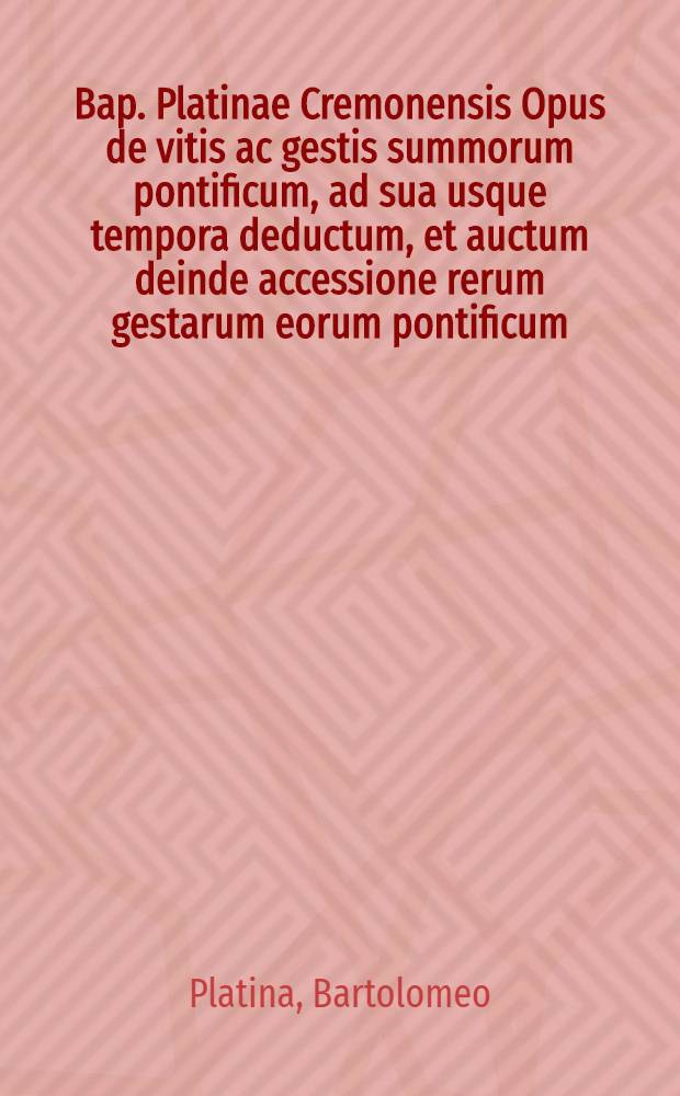 Bap. Platinae Cremonensis Opus de vitis ac gestis summorum pontificum, ad sua usque tempora deductum, et auctum deinde accessione rerum gestarum eorum pontificum, qui Paulo II in quo Platina desinit usque ad Clementem eius nominis VII. seccesserunt. Et nunc postrem&ograve; mult&ograve; locupletius redditum per Onuphrium Panvinium, qui seriem historiae ... continuavit usque ad Pium IIII ... Accessit item breve quidem, sed long&egrave; utilissimum, omnium Rom. pontificum & schismatum chronicon, ab eodem Onuphrio nunc prim&ugrave;m & conscriptum & typis excusum... Alia quoque eiusdem Platinae addita sunt, quae sequenti pagina annotata offendes