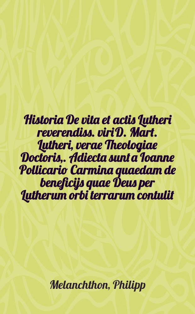 Historia De vita et actis Lutheri reverendiss. viri D. Mart. Lutheri, verae Theologiae Doctoris,. Adiecta sunt a Ioanne Pollicario Carmina quaedam de beneficijs quae Deus per Lutherum orbi terrarum contulit. Item Disticha aliquot De actis Lutheri, quae simul annorum numerum comprehendunt. Denuo correcta