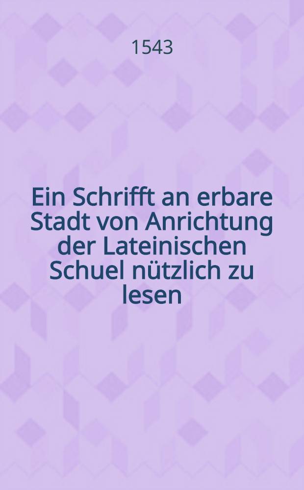 Ein Schrifft an erbare Stadt von Anrichtung der Lateinischen Schuel n&uuml;tzlich zu lesen