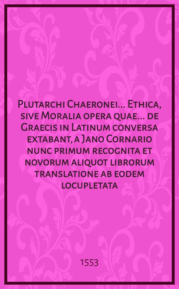 Plutarchi Chaeronei ... Ethica, sive Moralia opera quae ... de Graecis in Latinum conversa extabant, a Jano Cornario nunc primum recognita et novorum aliquot librorum translatione ab eodem locupletata : Cum indice