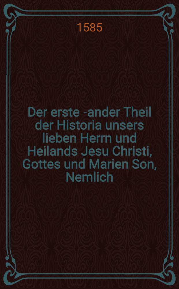 Der erste [-ander] Theil der Historia unsers lieben Herrn und Heilands Jesu Christi, Gottes und Marien Son, Nemlich: Wie derselbig empfangen, geborn, was er biβ in das vier unnd dreissigst Jar seines alters gethan, gelert unnd gelitten, wie er am Creutz für uns arme Sünder gestorben, am Ostertag vom tod wider erstanden, am viertzigsten tag hernach gen Himel gefaren, und sich zur rechten des Vatter gesetzt, und endlich als ein Richter, zum Gericht der lebendigen und todten, am Jüngsten tag kommen wirdt. : Alles nach Ordnung des andern Artickels unsers Christlichen Glaubens von der Erlösung, und auβ den heileigen Evangelisten genommen