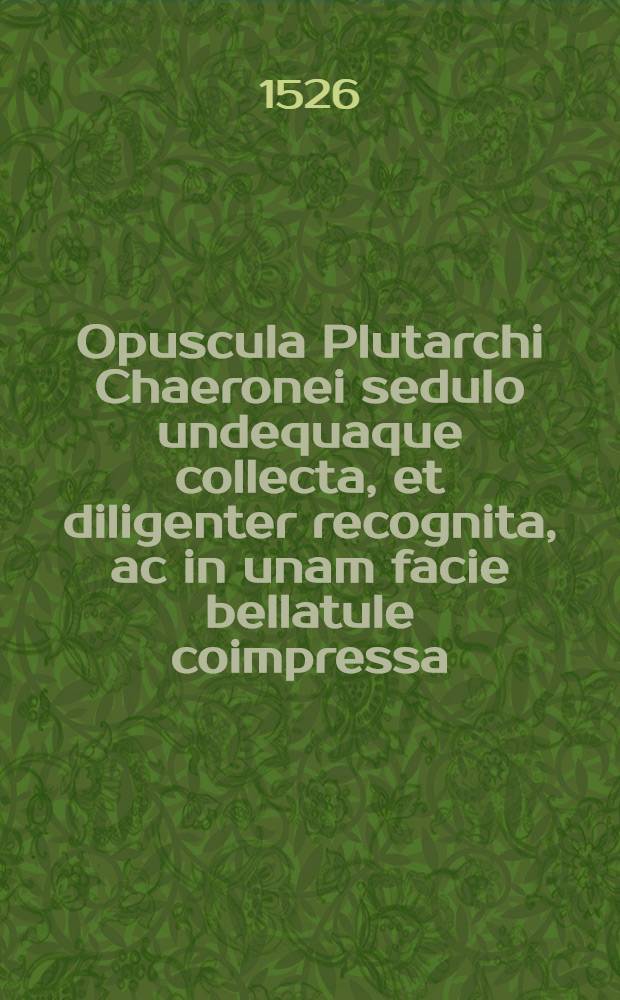 Opuscula Plutarchi Chaeronei sedulo undequaque collecta, et diligenter recognita, ac in unam facie bellatule coimpressa: quorum ante praefaeionem patebit & numeris & series, praemisso quam amplissimo & rerum & verborum indice; addita autem sunt opuscula haec duo, De cohibenda iracundia & curiositate