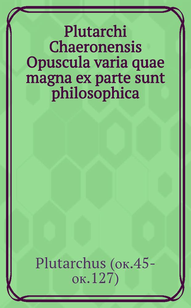Plutarchi Chaeronensis Opuscula varia quae magna ex parte sunt philosophica : vulgo autem Moralia opuscula nimis angusta appellatione vocantur.