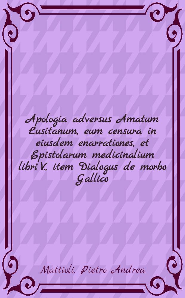 Apologia adversus Amatum Lusitanum, eum censura in eiusdem enarrationes, et Epistolarum medicinalium libri V., item Dialogus de morbo Gallico