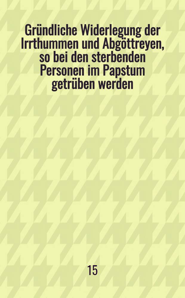Gr&uuml;ndliche Widerlegung der Irrthummen und Abg&ouml;ttreyen, so bei den sterbenden Personen im Papstum getr&uuml;ben werden