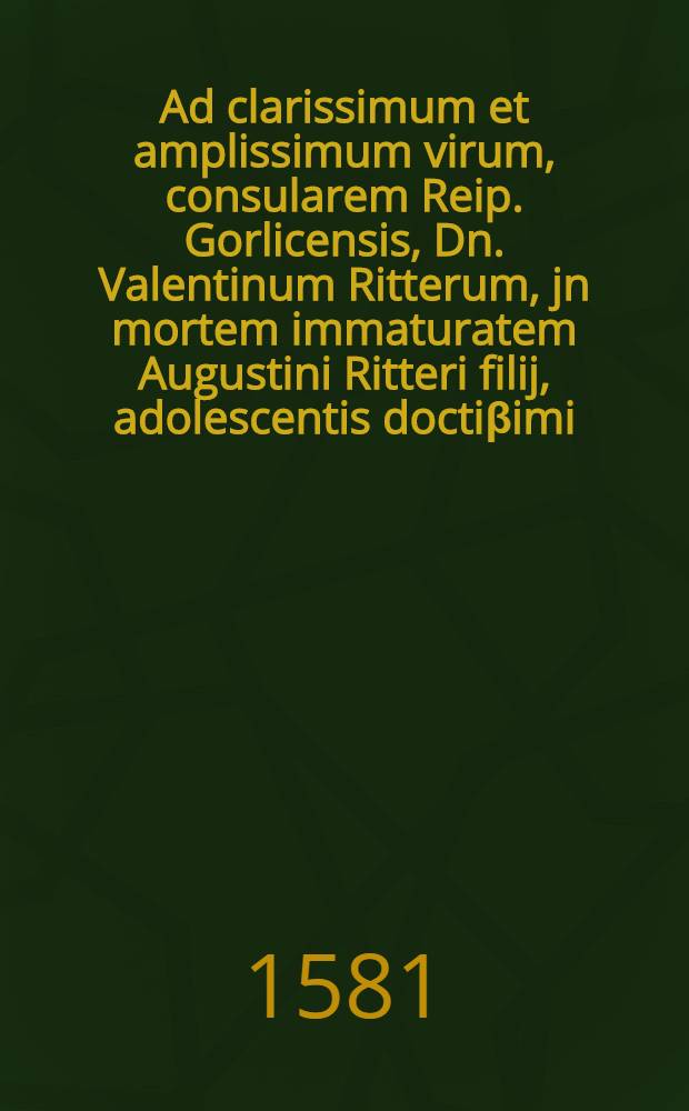 Ad clarissimum et amplissimum virum, consularem Reip. Gorlicensis, Dn. Valentinum Ritterum, jn mortem immaturatem Augustini Ritteri filij, adolescentis docti&beta;imi, qui in vera invocatione Filij Dei ex hac vita excesit, 24. Martij Wittebergae, anno 1582