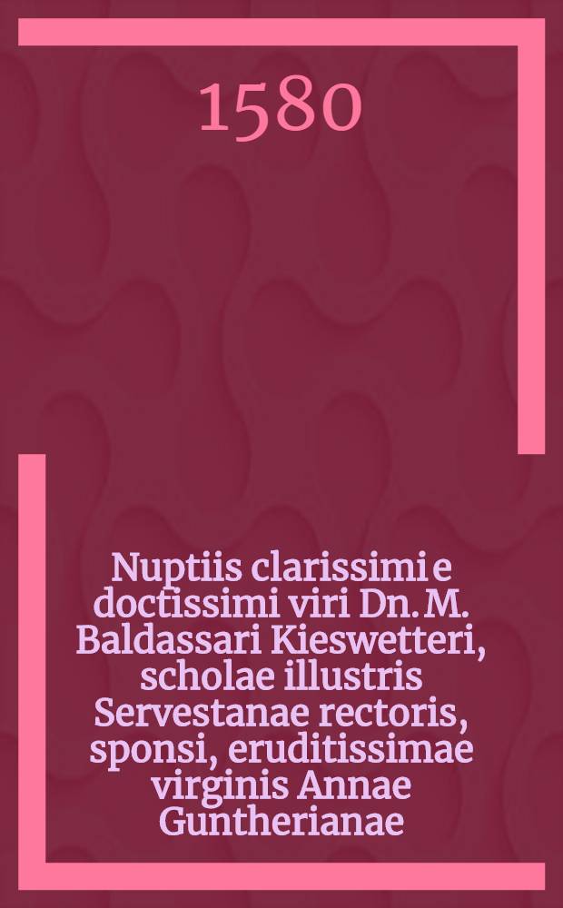 Nuptiis clarissimi e doctissimi viri Dn. M. Baldassari Kieswetteri, scholae illustris Servestanae rectoris, sponsi, eruditissimae virginis Annae Guntherianae, optimi & prudentiss. viri Christophori guntheri, iudicis Camicanae filiae, sponsae