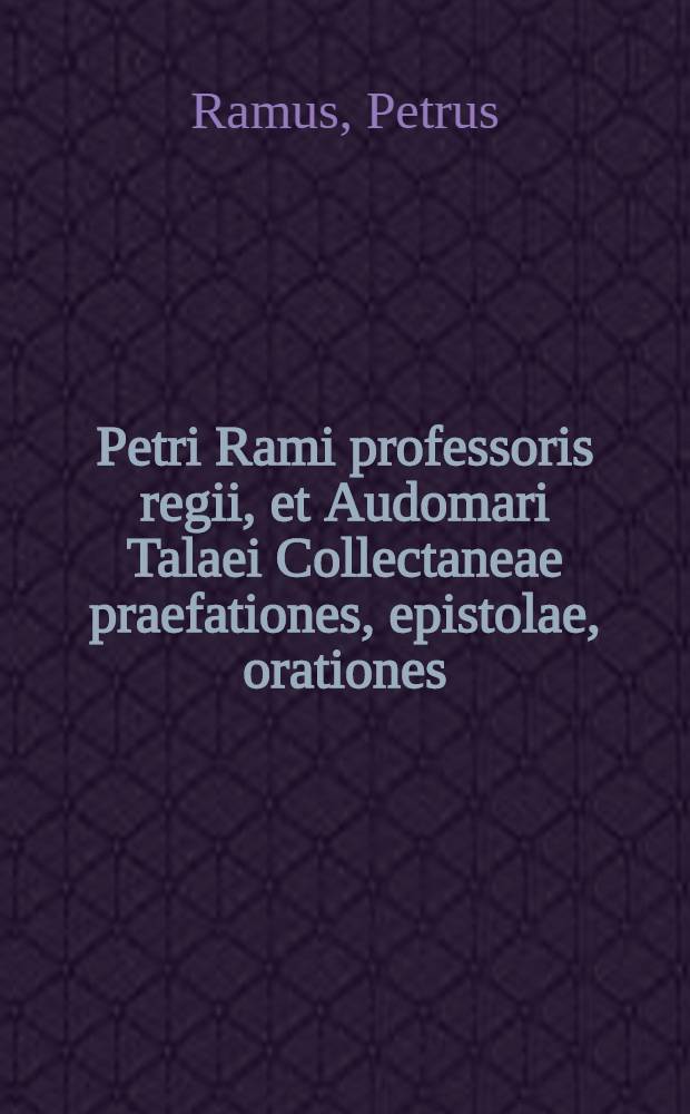 Petri Rami professoris regii, et Audomari Talaei Collectaneae praefationes, epistolae, orationes: cum indice totius operis
