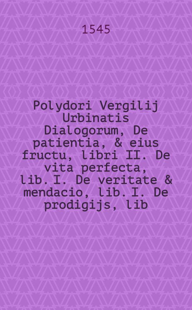 Polydori Vergilij Urbinatis Dialogorum, De patientia, & eius fructu, libri II. De vita perfecta, lib. I. De veritate & mendacio, lib. I. De prodigijs, lib. III. : Omnia non ob raritatem solum commendabilia, sed & argumentorum varietate, eorundemque tractationis eum ordine tum felicitate spectabilia