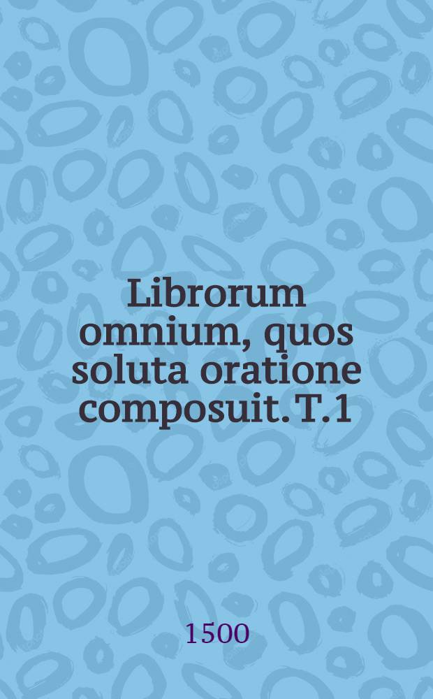 Librorum omnium, quos soluta oratione composuit. T.1