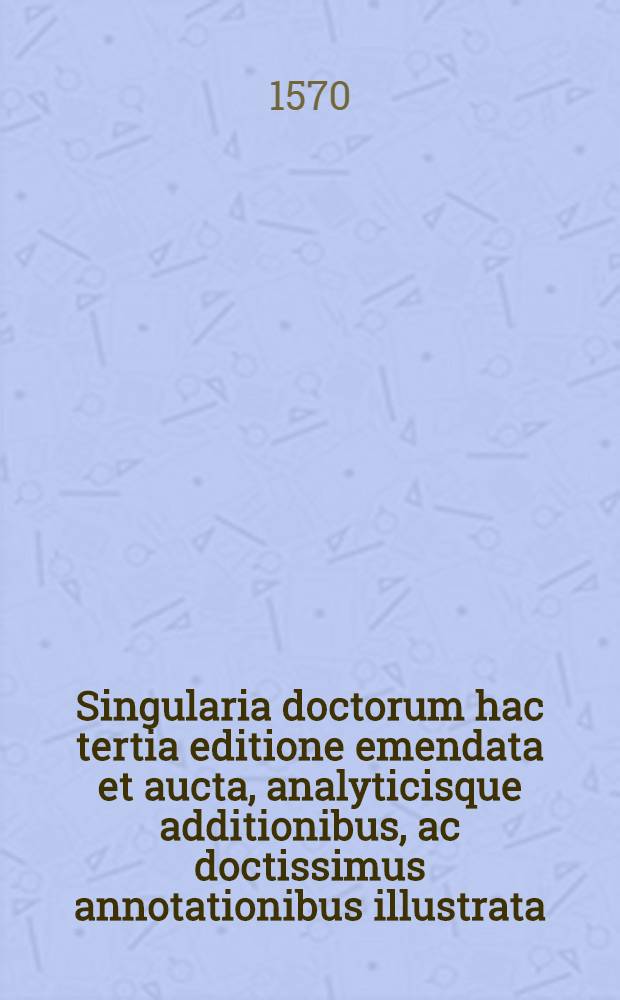 Singularia doctorum hac tertia editione emendata et aucta, analyticisque additionibus, ac doctissimus annotationibus illustrata