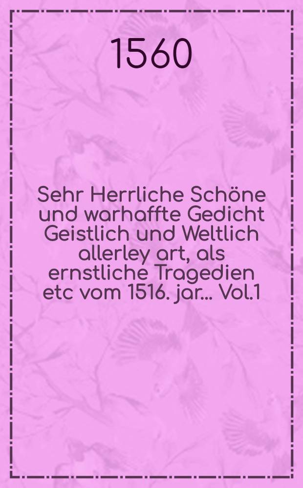 Sehr Herrliche Schöne und warhaffte Gedicht Geistlich und Weltlich allerley art, als ernstliche Tragedien etc vom 1516. jar... Vol.1