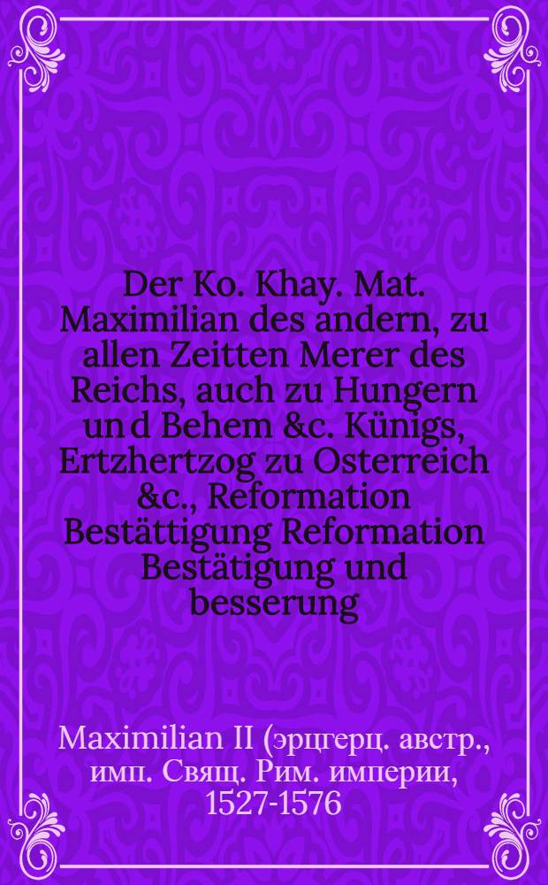 Der Ko. Khay. Mat. Maximilian des andern, zu allen Zeitten Merer des Reichs, auch zu Hungern un[d] Behem &c. K&uuml;nigs, Ertzhertzog zu Osterreich &c., Reformation Best&auml;ttigung Reformation Best&auml;tigung und besserung, weilendt Kayser Ferdinanden, hochl&ouml;blicher Gedechtnus, hievor au&beta;gegeangenen Pollicey Ordnung, Jn irer Kayserlichen Mayestat, Nider&ouml;sterreichischen Landen, ietzt von Newem Au&beta;gangen und Publiciert