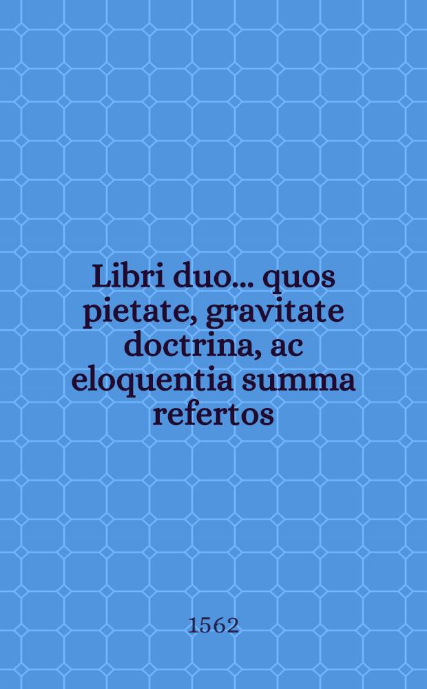 Libri duo... quos pietate, gravitate doctrina, ac eloquentia summa refertos