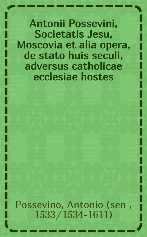 Antonii Possevini, Societatis Jesu, Moscovia et alia opera, de stato huis seculi, adversus catholicae ecclesiae hostes : Nunc primo in unum volumen collecta atque ab ipsomet auctore emendata & aucta : Adiecto indice rerum, toto opere memorabilium, locupletissimo