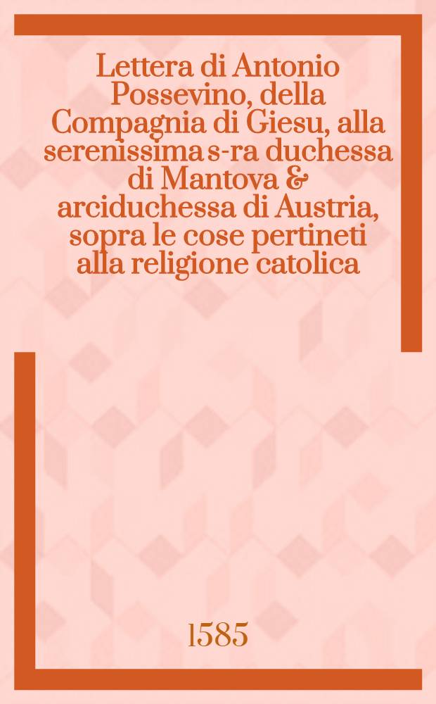 Lettera di Antonio Possevino, della Compagnia di Giesu, alla serenissima s-ra duchessa di Mantova & arciduchessa di Austria, sopra le cose pertineti alla religione catolica, le quali desiderava intendere, di Livonia, di Svetia & di Transilvania