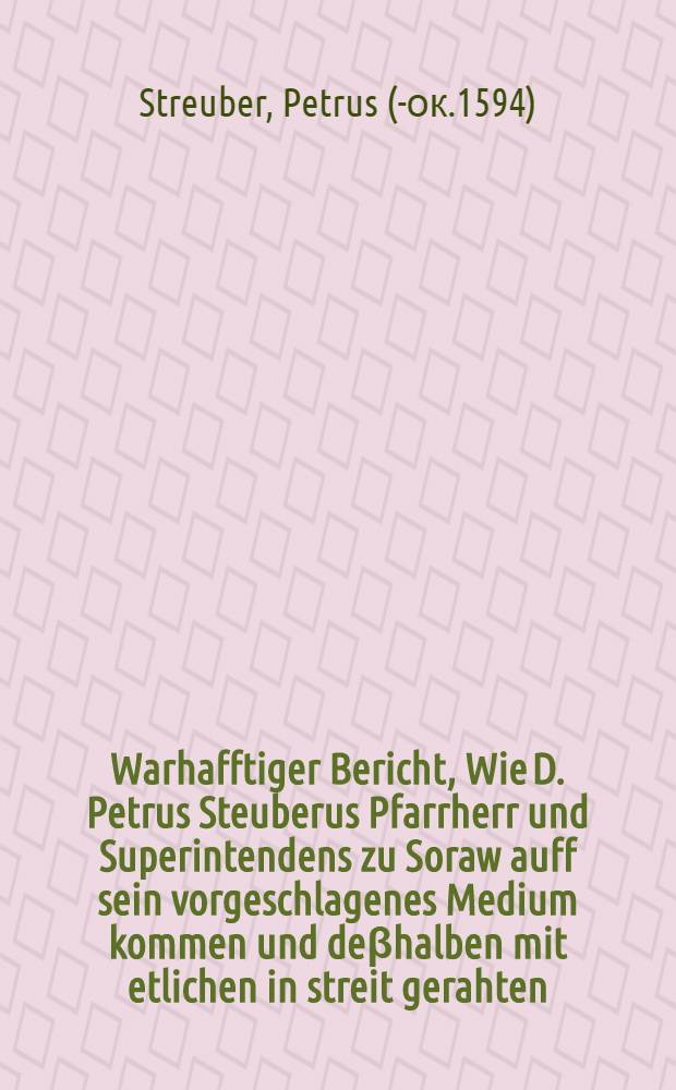 Warhafftiger Bericht, Wie D. Petrus Steuberus Pfarrherr und Superintendens zu Soraw auff sein vorgeschlagenes Medium kommen und deβhalben mit etlichen in streit gerahten, mit fernerer vormeldung wie dem Christlichen fiede nach anleitung Götliches Worts und Auspurgischer Confession und derselben Apologiae weiter nach zu setzen