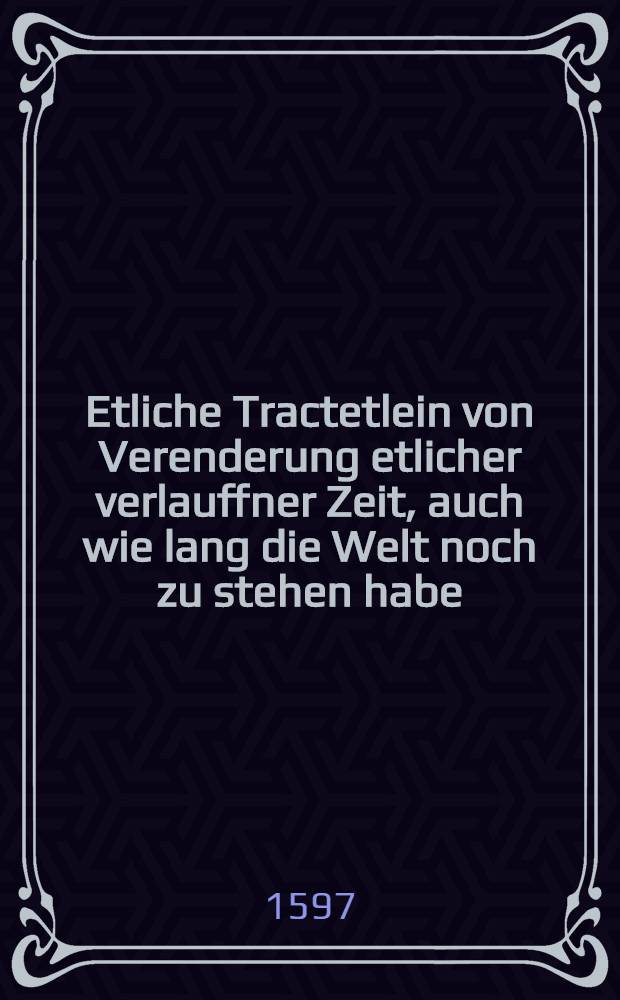 Etliche Tractetlein von Verenderung etlicher verlauffner Zeit, auch wie lang die Welt noch zu stehen habe