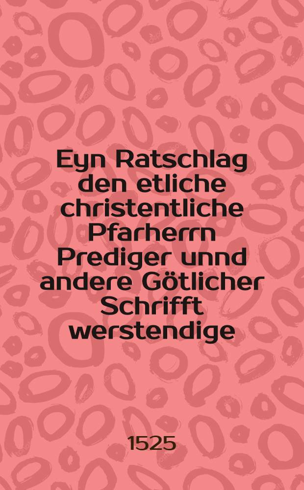 Eyn Ratschlag den etliche christentliche Pfarherrn Prediger unnd andere G&ouml;tlicher Schrifft werstendige