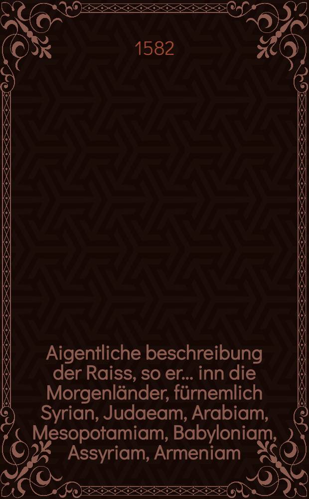 Aigentliche beschreibung der Raiss, so er ... inn die Morgenländer, fürnemlich Syrian, Judaeam, Arabiam, Mesopotamiam, Babyloniam, Assyriam, Armeniam ... vollbracht