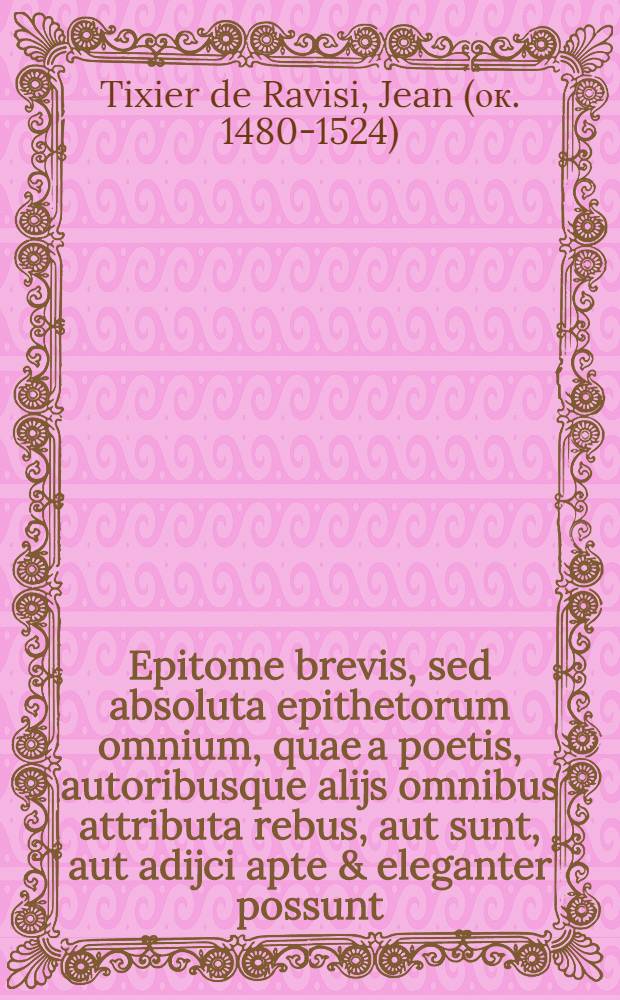 [Epitome brevis, sed absoluta epithetorum omnium, quae a poetis, autoribusque alijs omnibus attributa rebus, aut sunt, aut adijci apte & eleganter possunt. : Quo compendio propter novam & incredibilem utilitatem magnas gratias speramus nos apud candidum literarum lectorem inituros