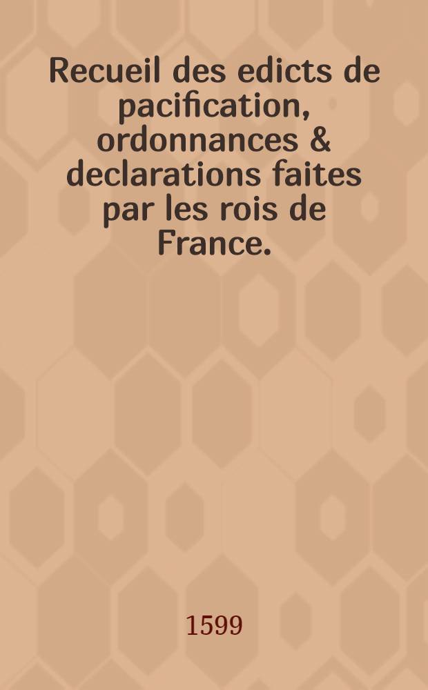 Recueil des edicts de pacification, ordonnances & declarations faites par les rois de France. : Sur les moyens plus propres pour appaiser les troubles & seditions, survenues pour le fait de la religion, & faire vivre tous leurs suiets en bonne paix, union & concorde sous leurs obeissance: avec les reglemens qu'ils ont entendu estre gardez & observez, pour l'entretenement & maintien de ladite religion. Depuis l'annee mil cinq cens soixante & un iusqu' a present. Le nombre desquels edicts est contenu en la page suyuante