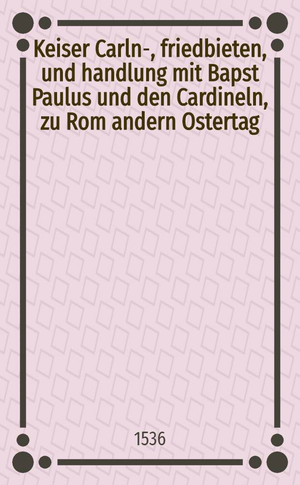 Keiser Carln-, friedbieten, und handlung mit Bapst Paulus und den Cardineln, zu Rom andern Ostertag