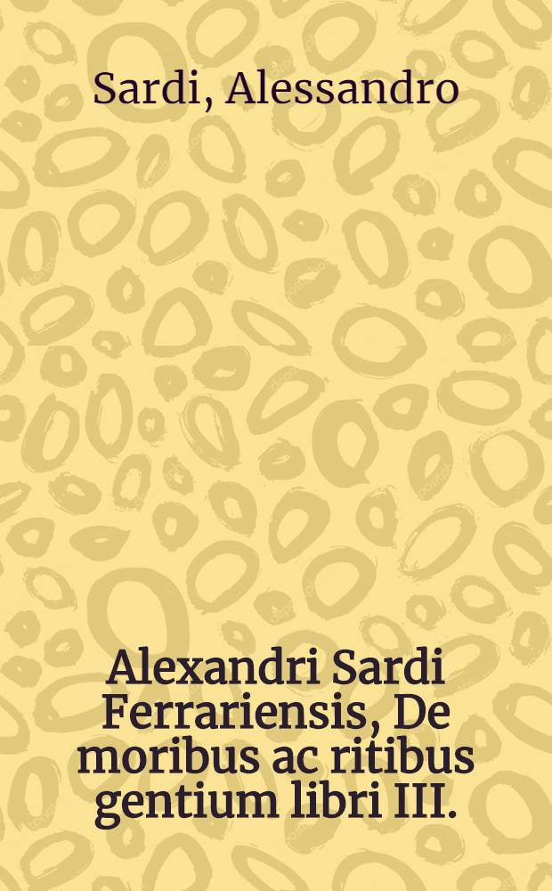 Alexandri Sardi Ferrariensis, De moribus ac ritibus gentium libri III. : Nunc primum in lucem editi. : Quod opus quanta rerum varietate refertum, quamque omnibus ingeniis utile ac necessarium sit, sequens elenchus, & auctoris prooemium indicabunt