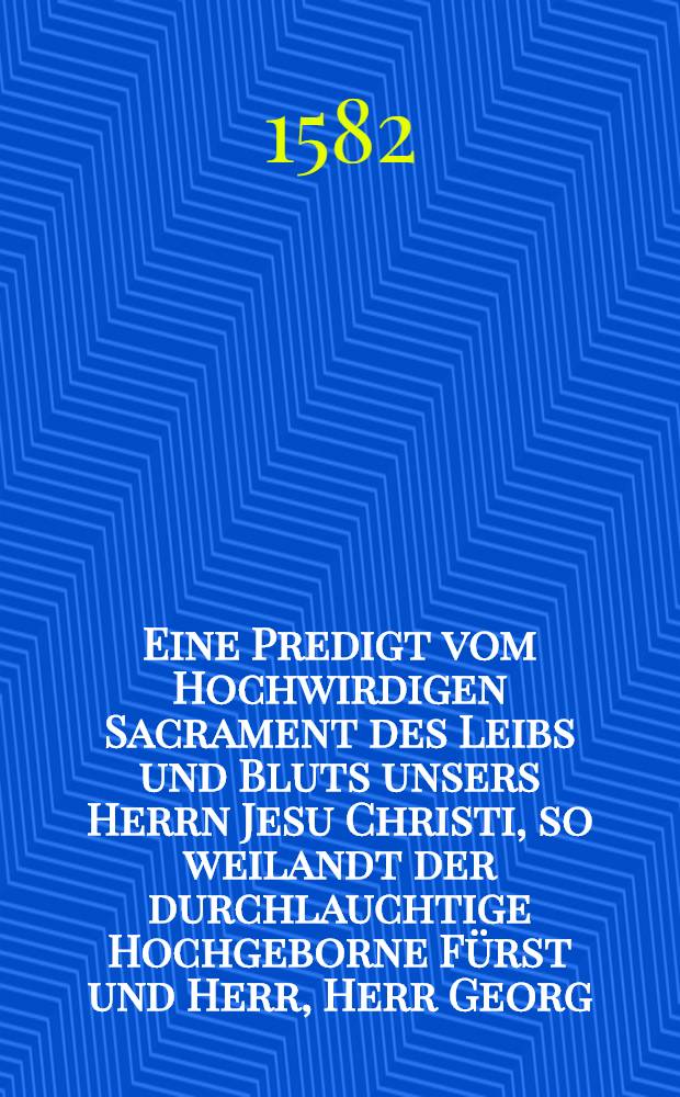 Eine Predigt vom Hochwirdigen Sacrament des Leibs und Bluts unsers Herrn Jesu Christi, so weilandt der durchlauchtige Hochgeborne Fürst und Herr, Herr Georg, Fürst zu Anhalt, Graff zu Ascanien, Herr zu Zerbst und Berneburck, Thumprobst zu Magdeburg und Meissen, etc. im hohen Stifft zu Merseburck gethan, anno M. D. L.. Sampt einem Extract, aus der Vierden Predigt, wie in seinen offenen Schrifften zu befinden, Darzu sich die Anhaldischen Kirchen, einhelliglich mit hertzen und munde thun bekennen