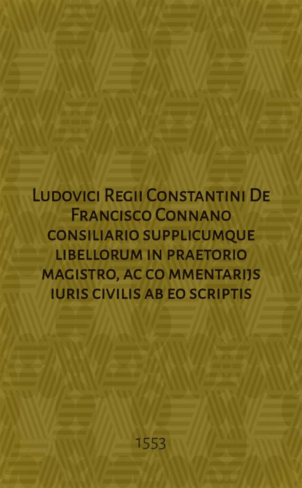 Ludovici Regii Constantini De Francisco Connano consiliario supplicumque libellorum in praetorio magistro, ac co[m]mentarijs iuris civilis ab eo scriptis, tum etiam de iure Romanorum, & utrum ars iuris institui possit. : Ad Franciscum Olivarium, Franciae cancellarium, virum amplissimum