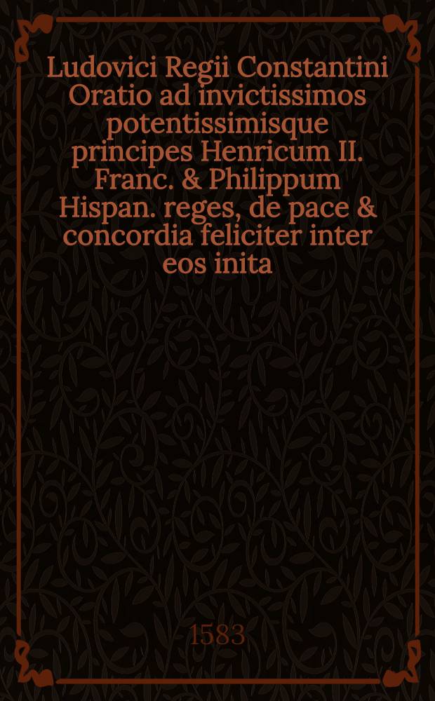 Ludovici Regii Constantini Oratio ad invictissimos potentissimisque principes Henricum II. Franc. & Philippum Hispan. reges, de pace & concordia feliciter inter eos inita, & bello religionis christianae hostibus inferendo.; Eiusdem Ad reges & principes epistolae