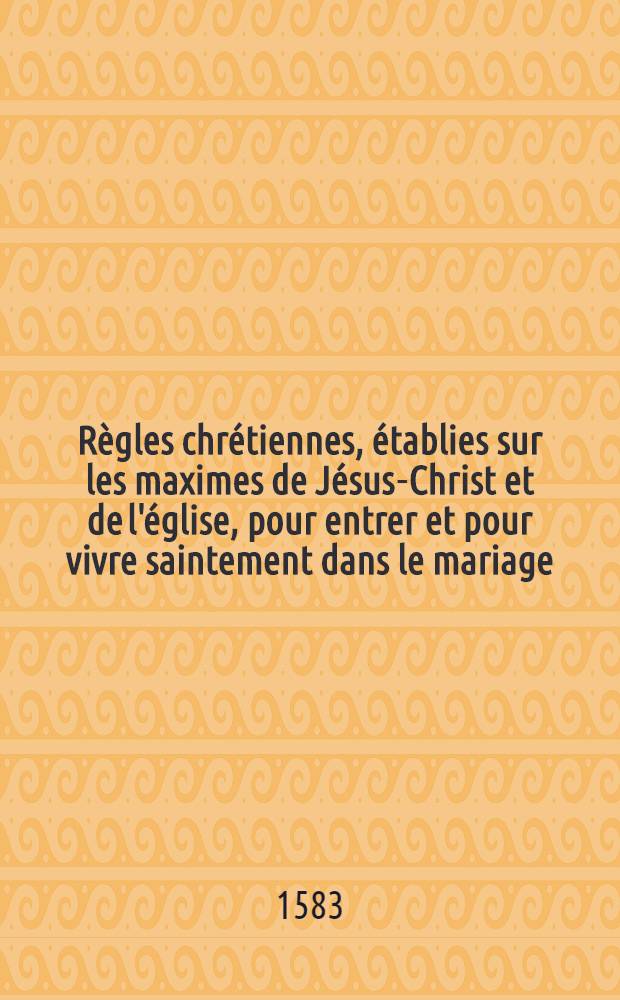 Règles chrétiennes, établies sur les maximes de Jésus-Christ et de l'église, pour entrer et pour vivre saintement dans le mariage