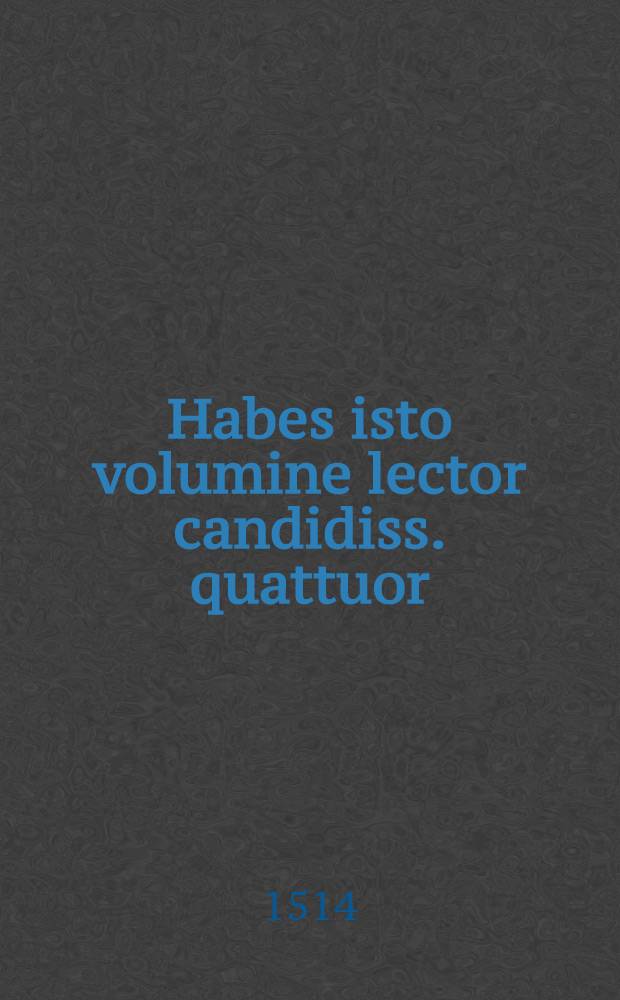 [Habes isto volumine lector candidiss. quattuor: primu(m) approbatas religiosis quibusque vivendi regulas. Egregiaque no(n)nulla pariter ...]