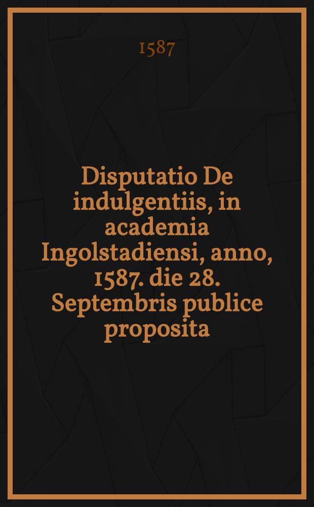 Disputatio De indulgentiis, in academia Ingolstadiensi, anno, 1587. die 28. Septembris publice proposita