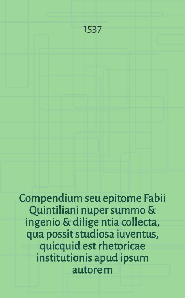 Compendium seu epitome Fabii Quintiliani nuper summo & ingenio & dilige[n]tia collecta, qua possit studiosa iuventus, quicquid est rhetoricae institutionis apud ipsum autore[m], breviore compendio & multo facilius adsequi.