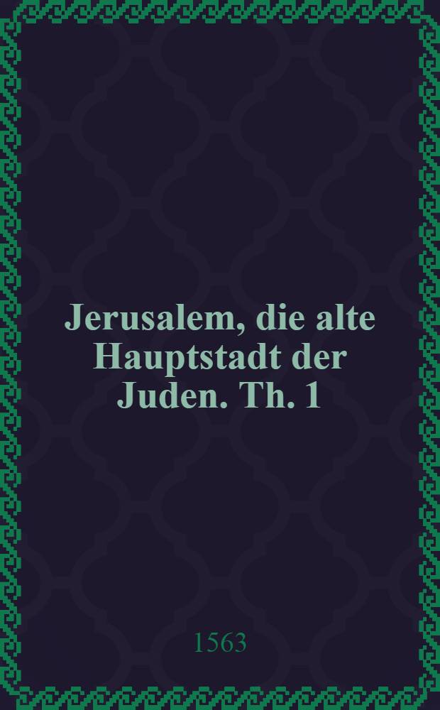 Jerusalem, die alte Hauptstadt der Juden. Th. 1