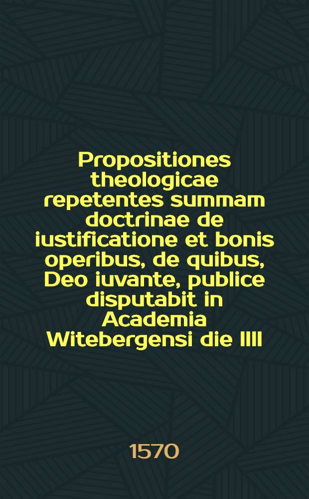Propositiones theologicae repetentes summam doctrinae de iustificatione et bonis operibus, de quibus, Deo iuvante, publice disputabit in Academia Witebergensi die IIII. Martij, 1570. M. Caspar Cruciger
