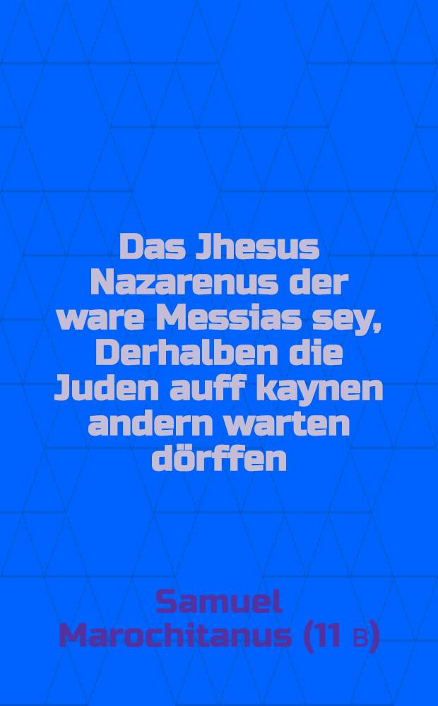 Das Jhesus Nazarenus der ware Messias sey, Derhalben die Juden auff kaynen andern warten dörffen