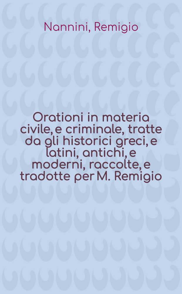 Orationi in materia civile, e criminale, tratte da gli historici greci, e latini, antichi, e moderni, raccolte, e tradotte per M. Remigio