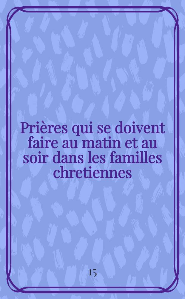 Prières qui se doivent faire au matin et au soir dans les familles chretiennes