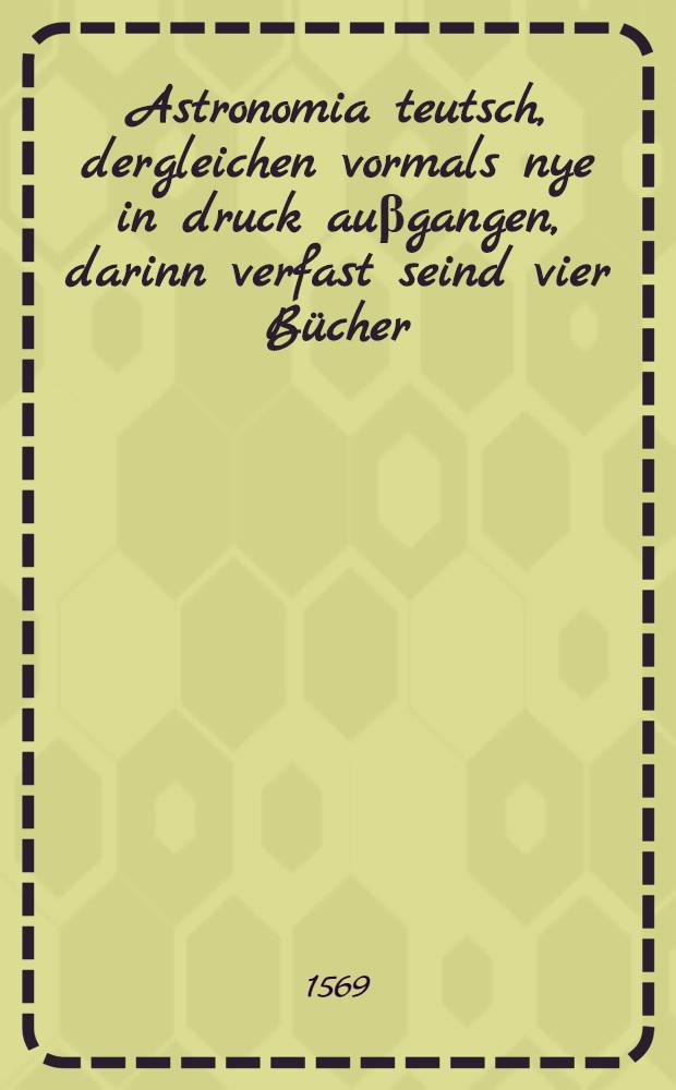 Astronomia teutsch, dergleichen vormals nye in druck au&beta;gangen, darinn verfast seind vier B&uuml;cher : Jm ersten ist ein gr&uuml;ndtlicher unterricht, wie man den lauff aller Planeten gar behend rechnen, nd die fihur des Himmels anstellen und auffrichten soll : Jn andern B&uuml;ch wirt tractirt vom effect und bedeutung der finsternu&beta; der Sonnen und Mons, und auch der Planeten der revolution der welt : Jn dritten B&uuml;ch wirst du mit flei&beta; underricht, wie du ein jedes iudicum uber ein jede nativitet des menschen stellen kanst, und jm sein gl&uuml;ck und ungl&uuml;ck anzeigen : Jn vierdten B&uuml;ch wirdt angezeiget, was die Sterne dem gebornen ein jedes jar in sonderheit anzeigen und bedenken