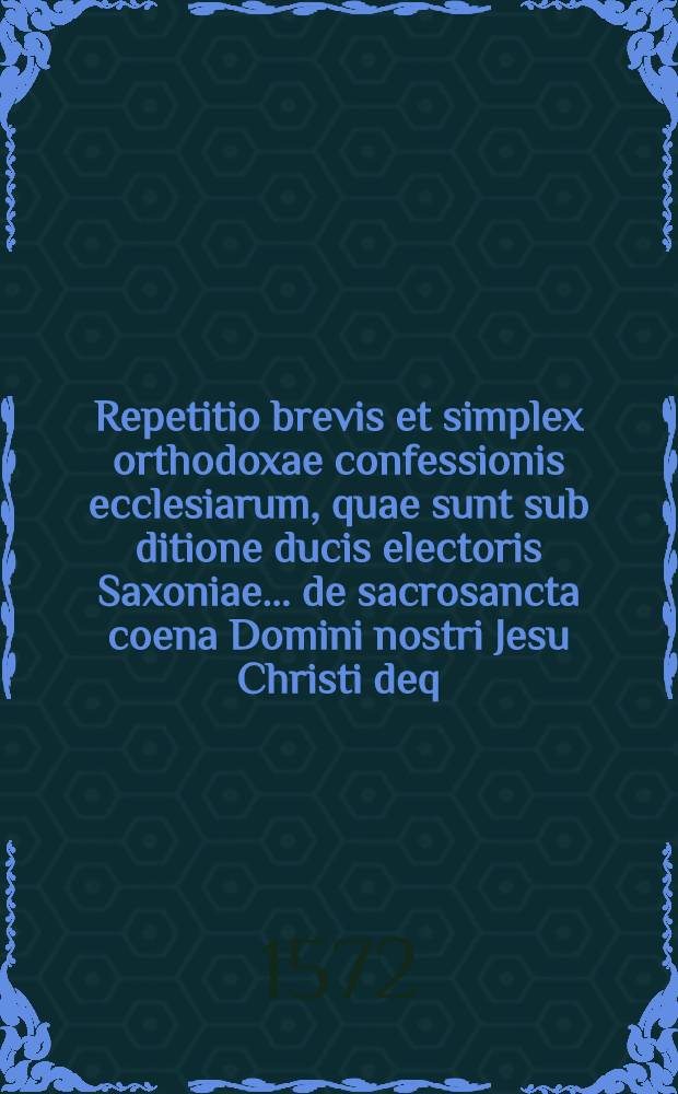 Repetitio brevis et simplex orthodoxae confessionis ecclesiarum, quae sunt sub ditione ducis electoris Saxoniae ... de sacrosancta coena Domini nostri Jesu Christi deq. horum temporum controversis articulis, videlicet de persona et incernatione Christi et de ejus majestate ascensione et sessione ad dextram Dei