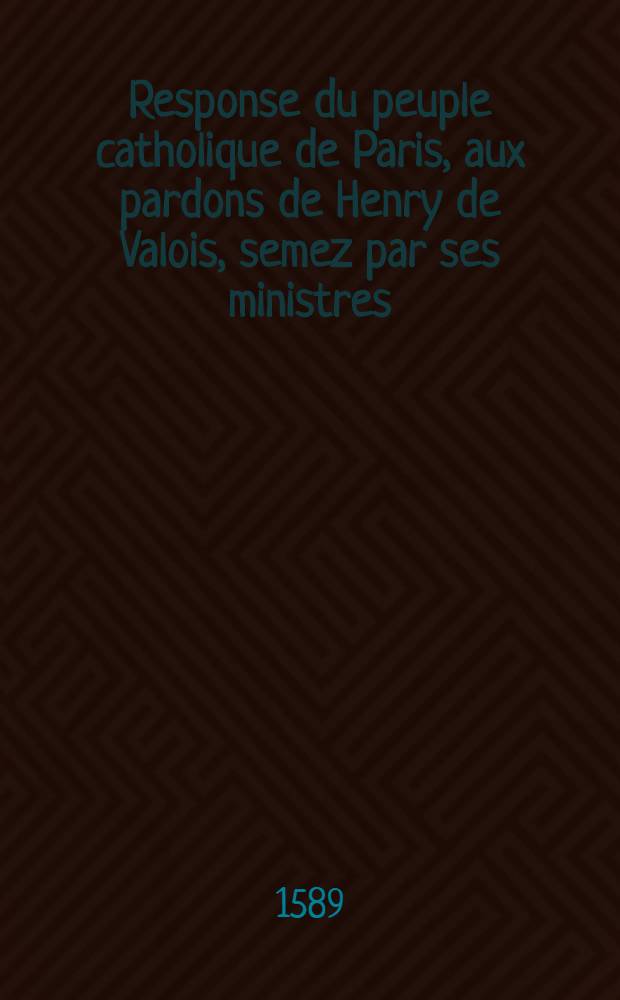 Response du peuple catholique de Paris, aux pardons de Henry de Valois, semez par ses ministres