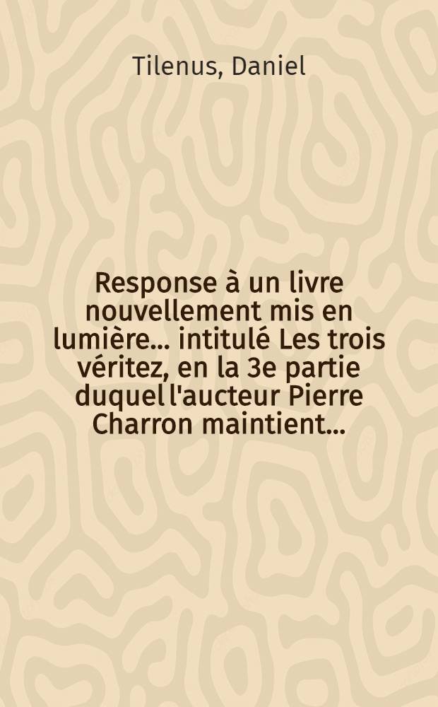 Response à un livre nouvellement mis en lumière ... intitulé Les trois véritez, en la 3e partie duquel l'aucteur [Pierre Charron] maintient ...