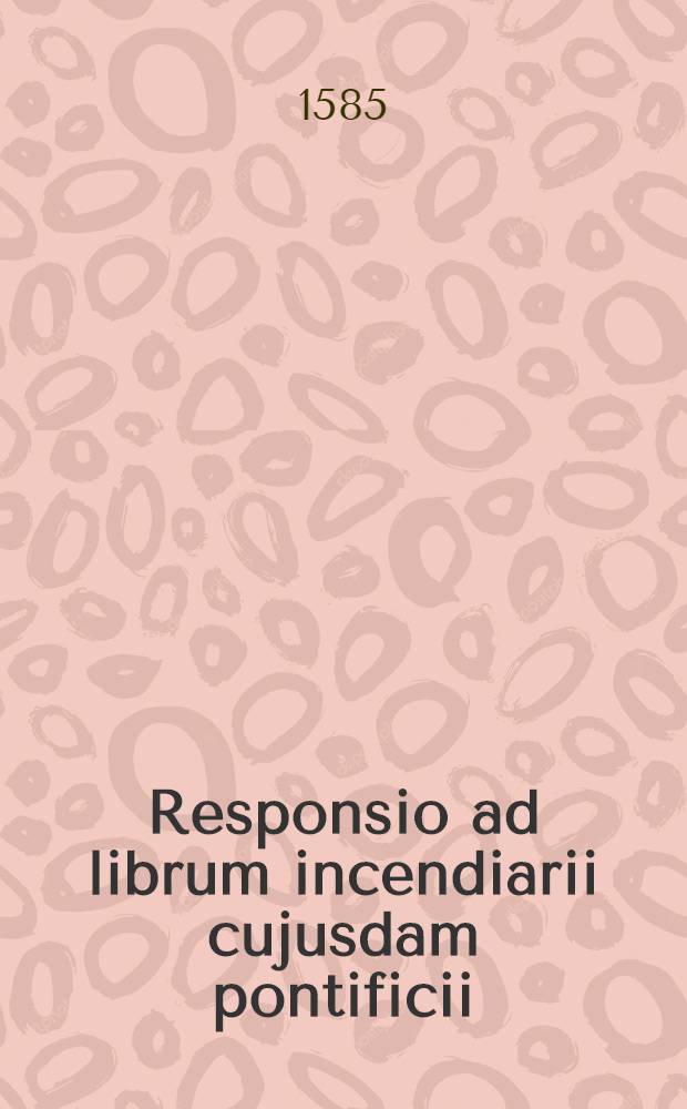 Responsio ad librum incendiarii cujusdam pontificii: cui titulus est Incendium Calvinisticum. Regis Navarri legatione apud quosdam imperij status nuper admodum ad certam religionis, ac reip: conturbationem procuratum