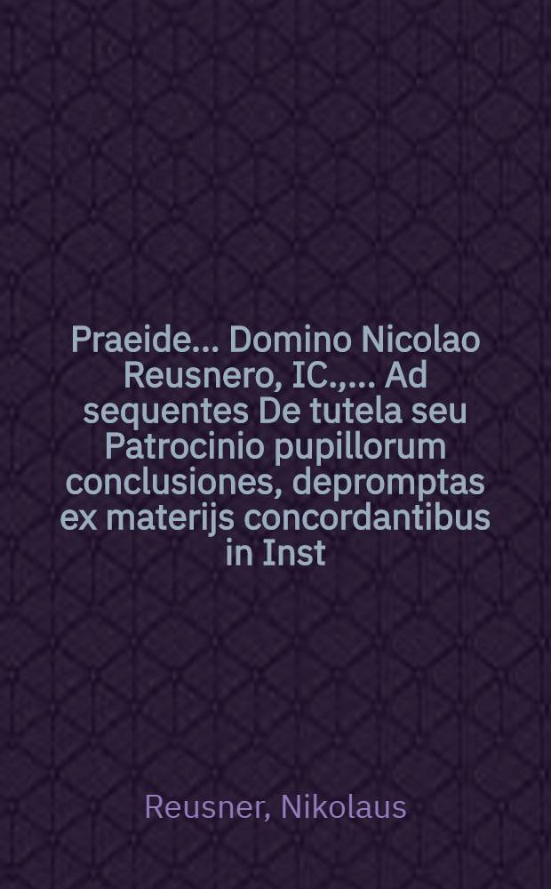 Praeide ... Domino Nicolao Reusnero, IC., ... Ad sequentes De tutela seu Patrocinio pupillorum conclusiones, depromptas ex materijs concordantibus in Inst. Dig. Cod., & Novel. ibidemque notatis per gl. & Dd. ... publice respondebit Iosias Seuterus Augustastanus [!] Vindelicus, ad diem 14. Iulij ... anno M.D.XCII.