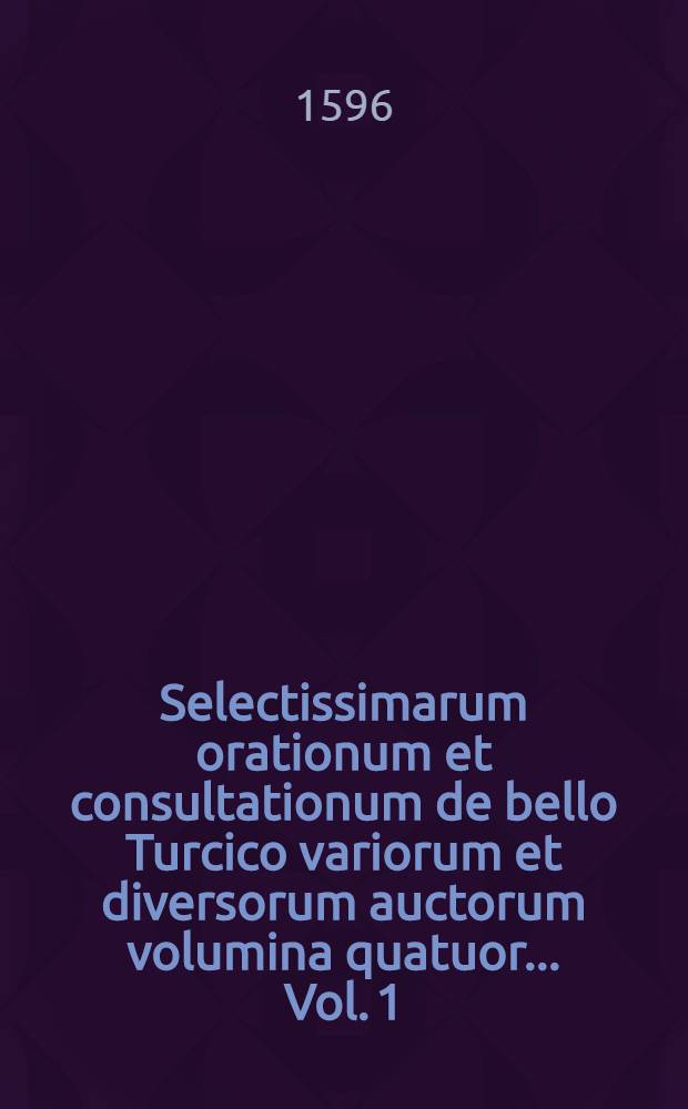 Selectissimarum orationum et consultationum de bello Turcico variorum et diversorum auctorum volumina quatuor ... Vol. 1 : Ad Romanos imperatores et Sacri Imperii principes ac ordines in Comitijs augustalibus habitis diversis locis ac temporibus, inde à Friderico III. imperatore usque ad Rudolphum II. augustum ...